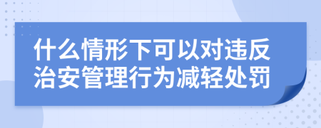 什么情形下可以对违反治安管理行为减轻处罚