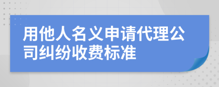 用他人名义申请代理公司纠纷收费标准