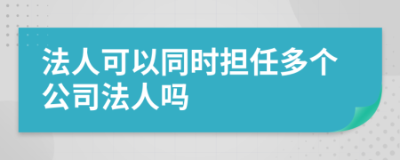 法人可以同时担任多个公司法人吗