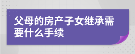 父母的房产子女继承需要什么手续