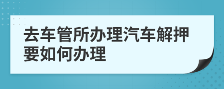 去车管所办理汽车解押要如何办理