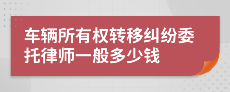 车辆所有权转移纠纷委托律师一般多少钱