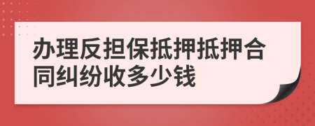 办理反担保抵押抵押合同纠纷收多少钱