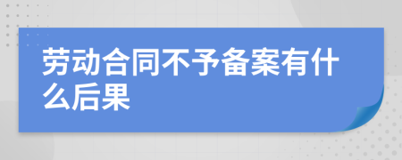 劳动合同不予备案有什么后果