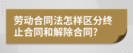 劳动合同法怎样区分终止合同和解除合同?