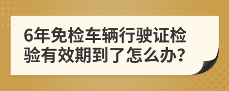 6年免检车辆行驶证检验有效期到了怎么办？