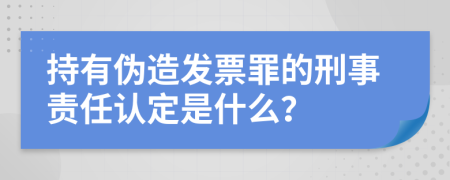 持有伪造发票罪的刑事责任认定是什么？