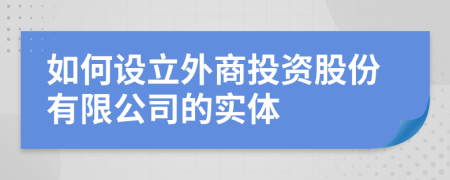 如何设立外商投资股份有限公司的实体