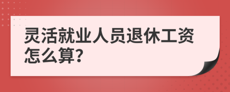 灵活就业人员退休工资怎么算？