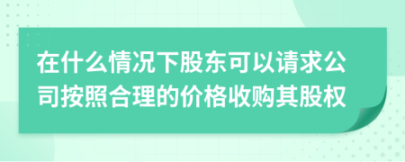 在什么情况下股东可以请求公司按照合理的价格收购其股权