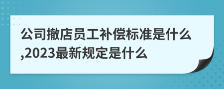 公司撤店员工补偿标准是什么,2023最新规定是什么
