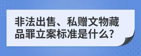 非法出售、私赠文物藏品罪立案标准是什么?