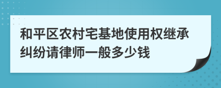 和平区农村宅基地使用权继承纠纷请律师一般多少钱