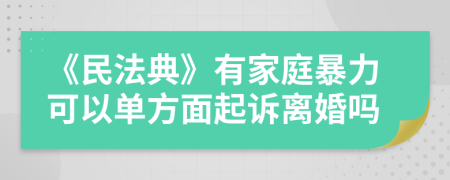 《民法典》有家庭暴力可以单方面起诉离婚吗