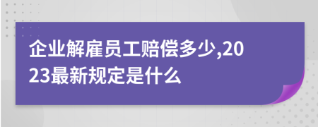 企业解雇员工赔偿多少,2023最新规定是什么