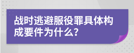 战时逃避服役罪具体构成要件为什么？