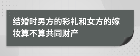 结婚时男方的彩礼和女方的嫁妆算不算共同财产