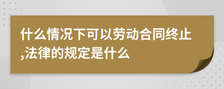 什么情况下可以劳动合同终止,法律的规定是什么