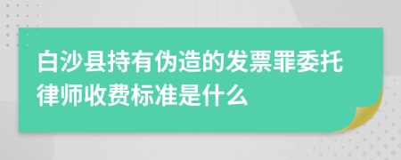 白沙县持有伪造的发票罪委托律师收费标准是什么