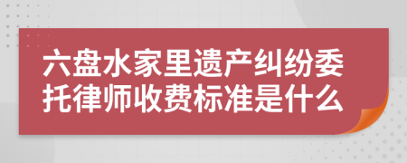 六盘水家里遗产纠纷委托律师收费标准是什么