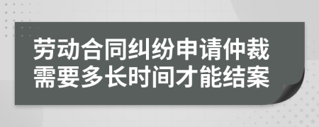 劳动合同纠纷申请仲裁需要多长时间才能结案