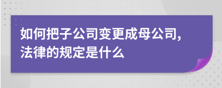 如何把子公司变更成母公司,法律的规定是什么