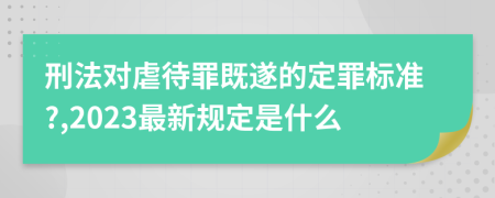 刑法对虐待罪既遂的定罪标准?,2023最新规定是什么