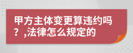 甲方主体变更算违约吗？,法律怎么规定的