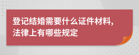 登记结婚需要什么证件材料,法律上有哪些规定