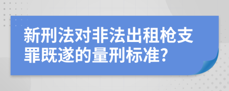 新刑法对非法出租枪支罪既遂的量刑标准?