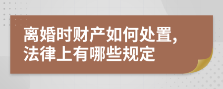 离婚时财产如何处置,法律上有哪些规定