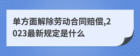 单方面解除劳动合同赔偿,2023最新规定是什么