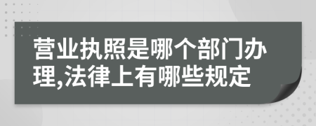 营业执照是哪个部门办理,法律上有哪些规定