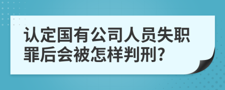 认定国有公司人员失职罪后会被怎样判刑?