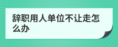 辞职用人单位不让走怎么办