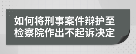 如何将刑事案件辩护至检察院作出不起诉决定