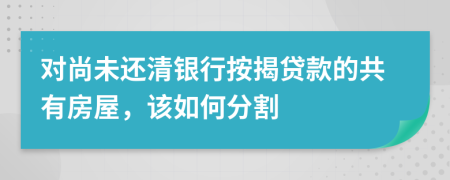 对尚未还清银行按揭贷款的共有房屋，该如何分割