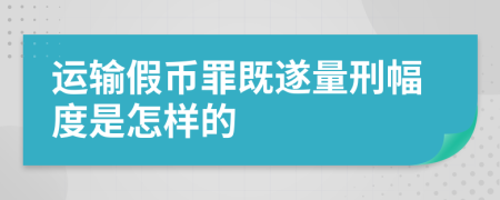 运输假币罪既遂量刑幅度是怎样的