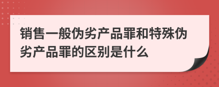 销售一般伪劣产品罪和特殊伪劣产品罪的区别是什么