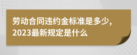 劳动合同违约金标准是多少,2023最新规定是什么