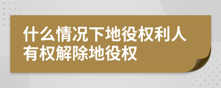 什么情况下地役权利人有权解除地役权