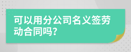 可以用分公司名义签劳动合同吗？