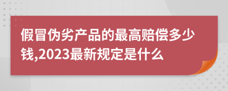 假冒伪劣产品的最高赔偿多少钱,2023最新规定是什么