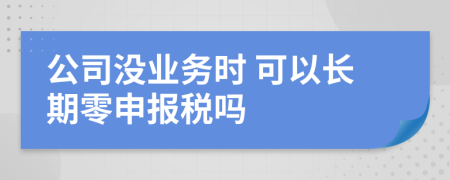 公司没业务时 可以长期零申报税吗