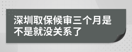 深圳取保候审三个月是不是就没关系了