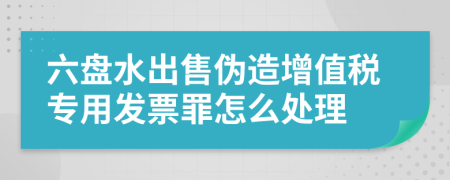 六盘水出售伪造增值税专用发票罪怎么处理