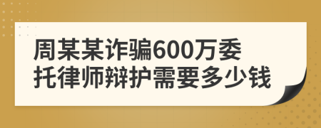 周某某诈骗600万委托律师辩护需要多少钱