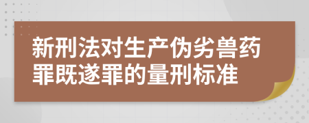 新刑法对生产伪劣兽药罪既遂罪的量刑标准