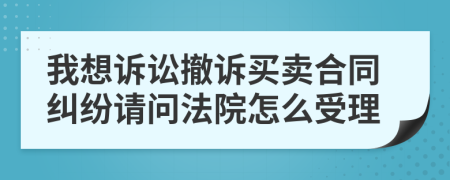 我想诉讼撤诉买卖合同纠纷请问法院怎么受理