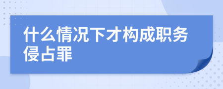 什么情况下才构成职务侵占罪